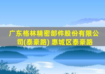 广东格林精密部件股份有限公司(泰豪路) 惠城区泰豪路